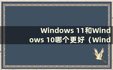 Windows 11和Windows 10哪个更好（Windows 11和Windows 10有什么区别）